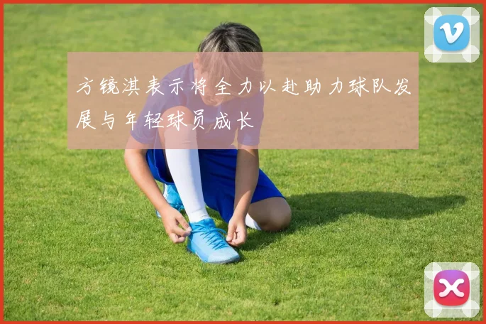 方镜淇表示将全力以赴助力球队发展与年轻球员成长