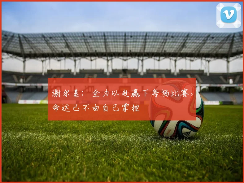 谢尔基：全力以赴赢下每场比赛，命运已不由自己掌控