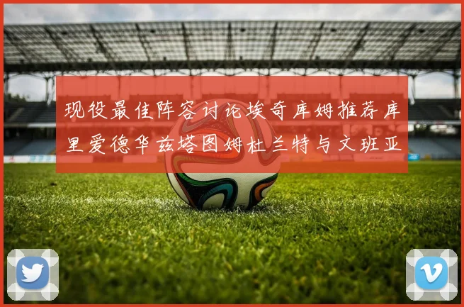 现役最佳阵容讨论埃奇库姆推荐库里爱德华兹塔图姆杜兰特与文班亚马