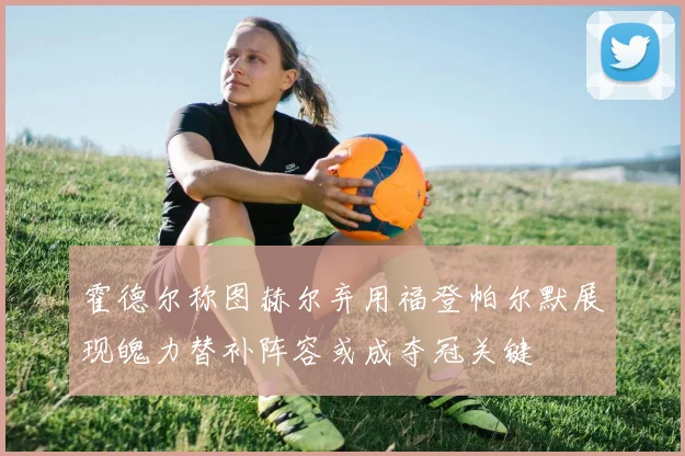 霍德尔称图赫尔弃用福登帕尔默展现魄力替补阵容或成夺冠关键