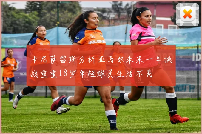 卡尼萨雷斯分析亚马尔未来一年挑战重重18岁年轻球员生活不易