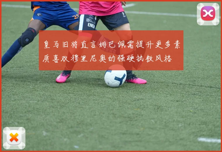 皇马旧将直言姆巴佩需提升更多素质喜欢穆里尼奥的强硬执教风格