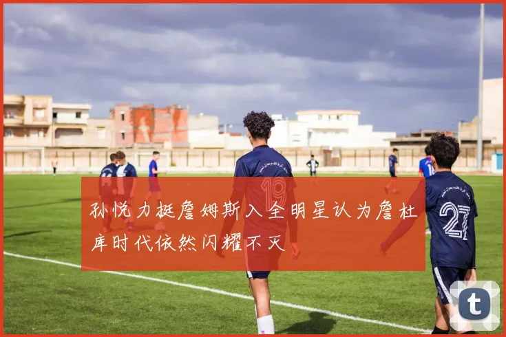 孙悦力挺詹姆斯入全明星认为詹杜库时代依然闪耀不灭