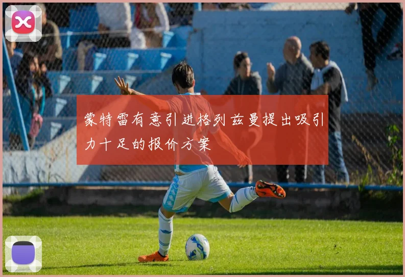 蒙特雷有意引进格列兹曼提出吸引力十足的报价方案