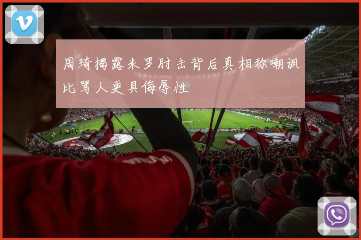 周琦揭露米罗肘击背后真相称嘲讽比骂人更具侮辱性