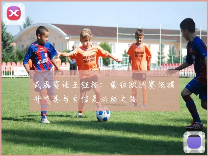 武磊寄语王钰栋：前往欧洲赛场提升节奏与自信是必经之路