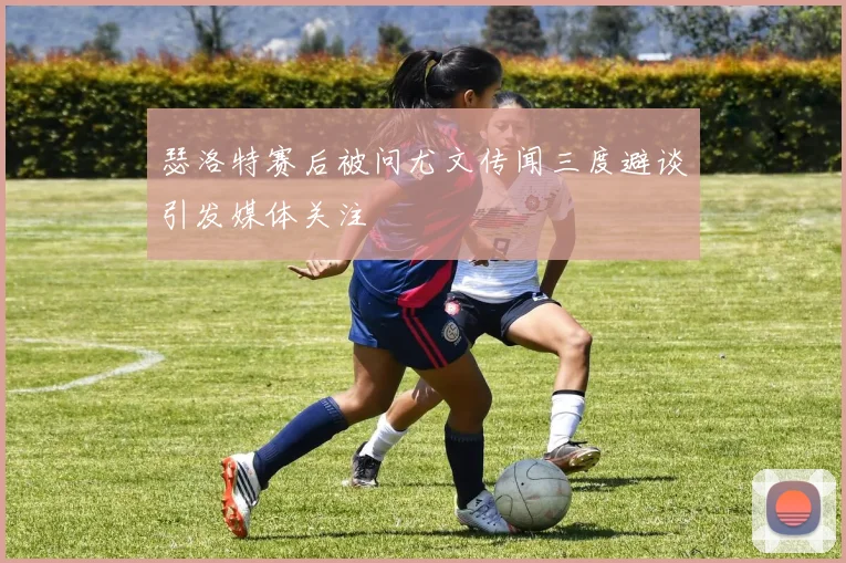 瑟洛特赛后被问尤文传闻三度避谈引发媒体关注