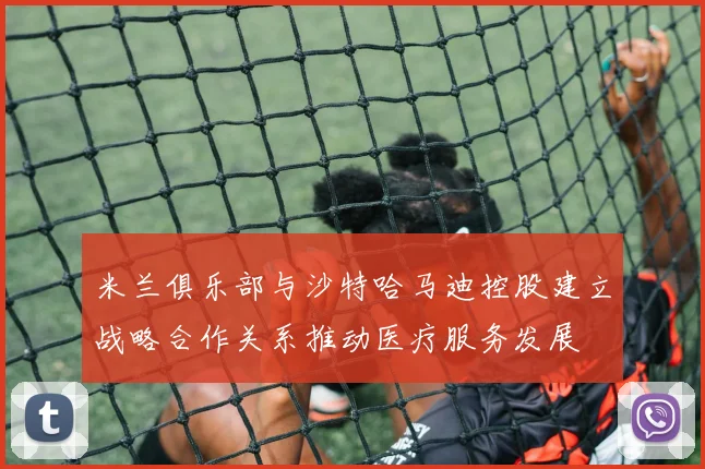 米兰俱乐部与沙特哈马迪控股建立战略合作关系推动医疗服务发展