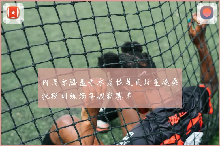 内马尔膝盖手术后恢复良好重返桑托斯训练场备战新赛季