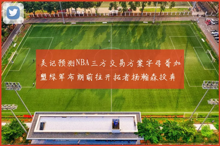 美记预测NBA三方交易方案字母哥加盟绿军布朗前往开拓者杨瀚森投奔雄鹿