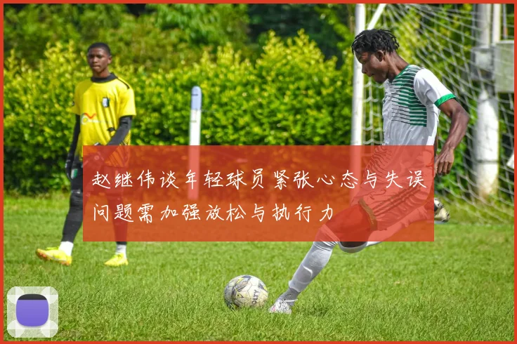 赵继伟谈年轻球员紧张心态与失误问题需加强放松与执行力