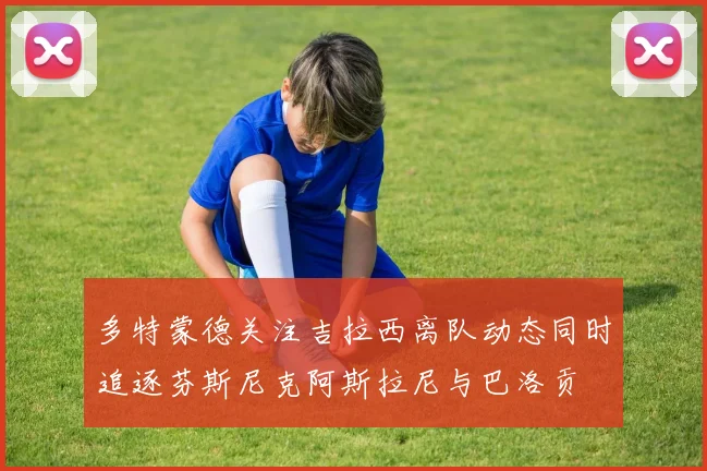 多特蒙德关注吉拉西离队动态同时追逐芬斯尼克阿斯拉尼与巴洛贡