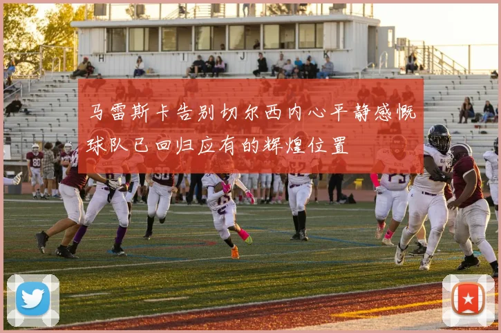 马雷斯卡告别切尔西内心平静感慨球队已回归应有的辉煌位置