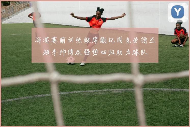 海港赛前训练缺席蒯纪闻克劳德王燊超李帅傅欢强势回归助力球队