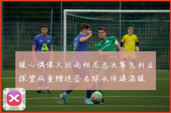 暖心偶像文班尚帕尼总决赛失利后探望病童赠送签名球衣传递温暖