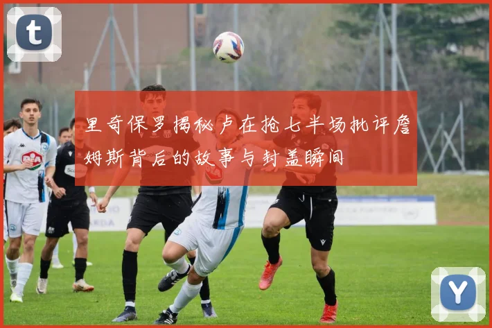 里奇保罗揭秘卢在抢七半场批评詹姆斯背后的故事与封盖瞬间
