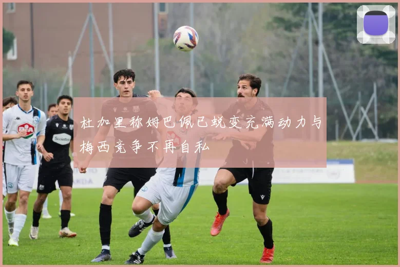 杜加里称姆巴佩已蜕变充满动力与梅西竞争不再自私
