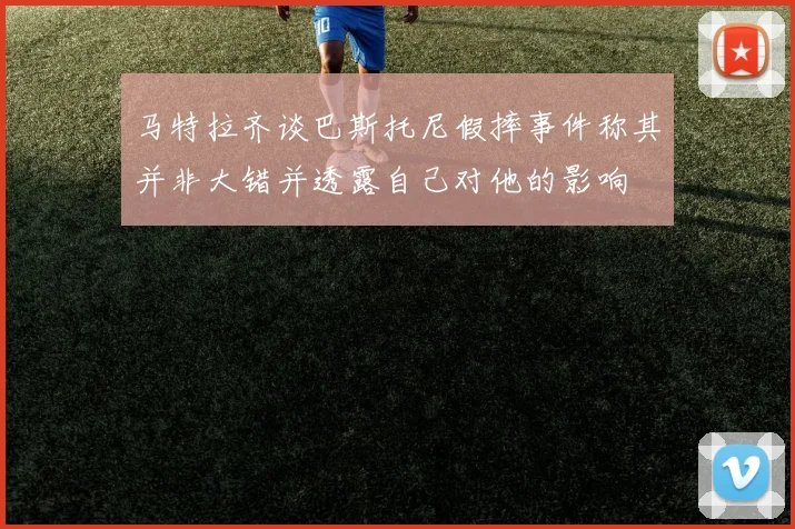 马特拉齐谈巴斯托尼假摔事件称其并非大错并透露自己对他的影响