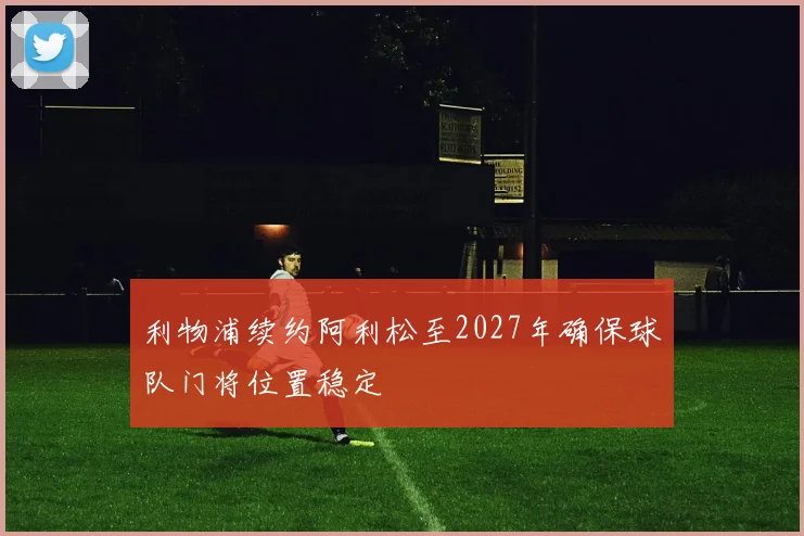 利物浦续约阿利松至2027年确保球队门将位置稳定