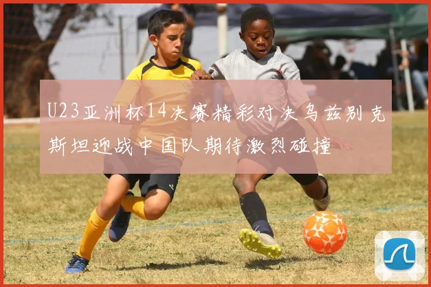 U23亚洲杯14决赛精彩对决乌兹别克斯坦迎战中国队期待激烈碰撞