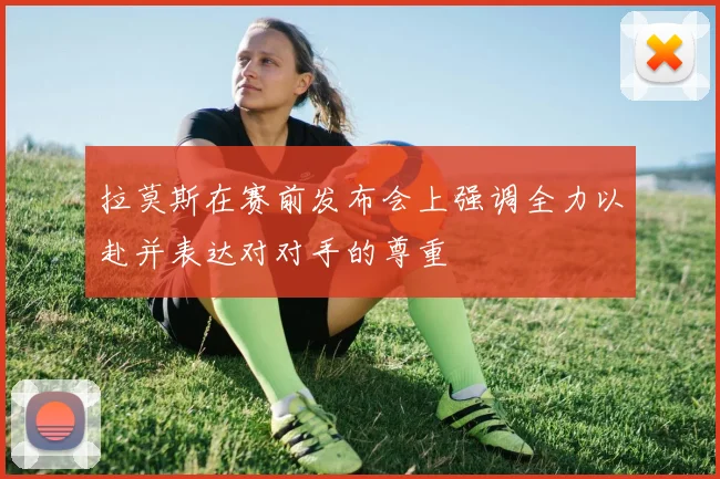 拉莫斯在赛前发布会上强调全力以赴并表达对对手的尊重