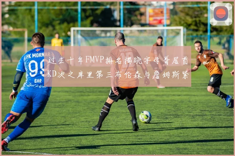 过去十年FMVP排名揭晓字母哥居首KD次之库里第三布伦森与詹姆斯紧随其后