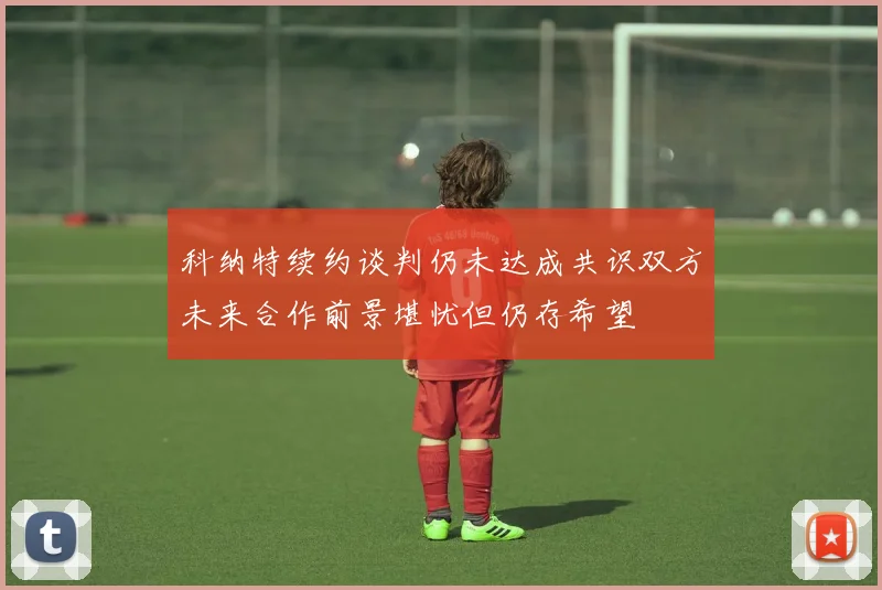 科纳特续约谈判仍未达成共识双方未来合作前景堪忧但仍存希望