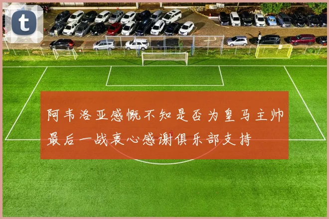 阿韦洛亚感慨不知是否为皇马主帅最后一战衷心感谢俱乐部支持
