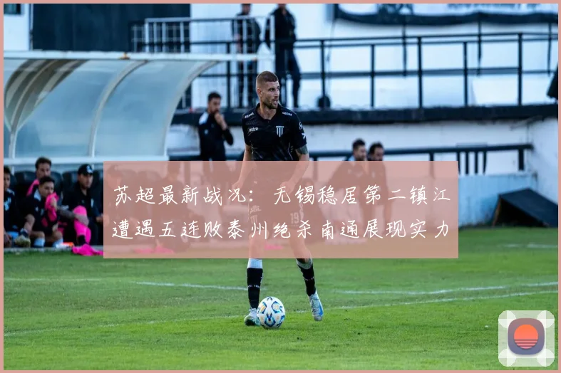 苏超最新战况：无锡稳居第二镇江遭遇五连败泰州绝杀南通展现实力