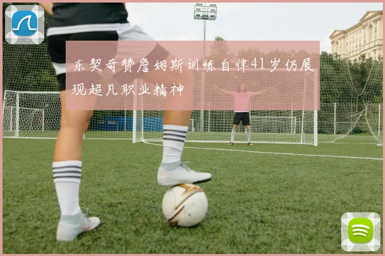 东契奇赞詹姆斯训练自律41岁仍展现超凡职业精神